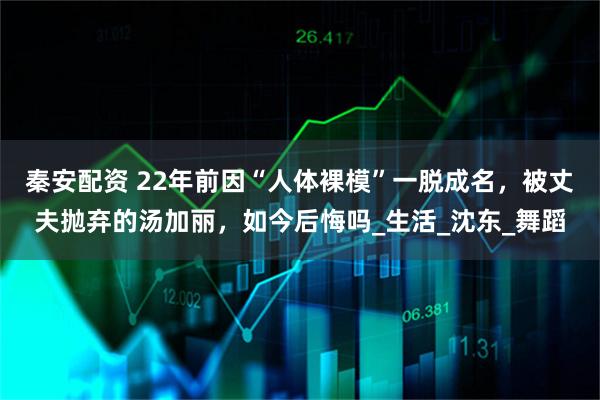 秦安配资 22年前因“人体裸模”一脱成名，被丈夫抛弃的汤加丽，如今后悔吗_生活_沈东_舞蹈