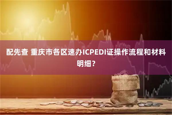 配先查 重庆市各区速办ICPEDI证操作流程和材料明细？