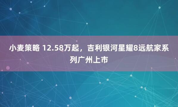 小麦策略 12.58万起，吉利银河星耀8远航家系列广州上市