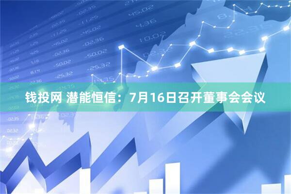 钱投网 潜能恒信：7月16日召开董事会会议