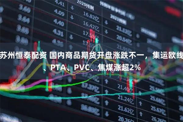 苏州恒泰配资 国内商品期货开盘涨跌不一，集运欧线、PTA、PVC、焦煤涨超2%