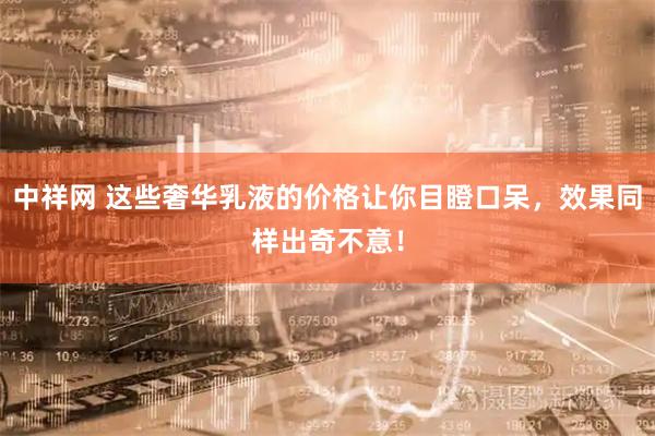 中祥网 这些奢华乳液的价格让你目瞪口呆,效果同样出奇不意!