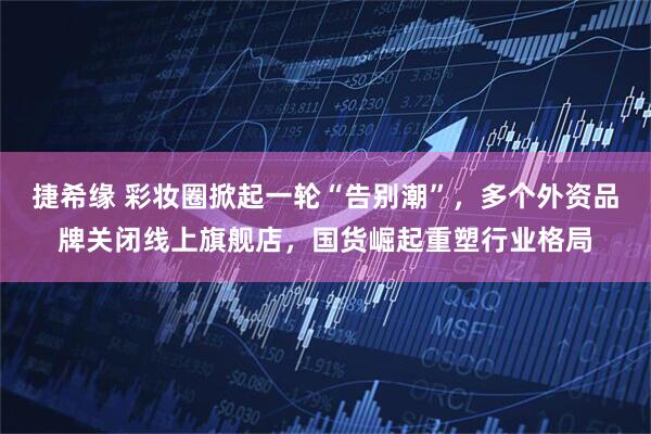 捷希缘 彩妆圈掀起一轮“告别潮”,多个外资品牌关闭线上旗舰店,国货崛起重塑行业格局