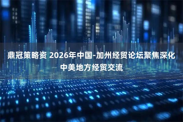 鼎冠策略资 2026年中国-加州经贸论坛聚焦深化中美地方经贸交流