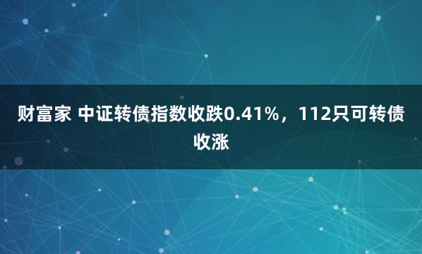 财富家 中证转债指数收跌0.41%，112只可转债收涨