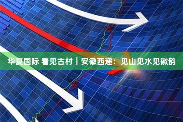 华夏国际 看见古村｜安徽西递：见山见水见徽韵