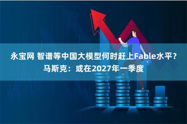 永宝网 智谱等中国大模型何时赶上Fable水平？马斯克：或在2027年一季度