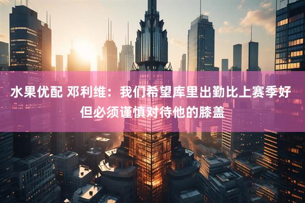 水果优配 邓利维：我们希望库里出勤比上赛季好 但必须谨慎对待他的膝盖