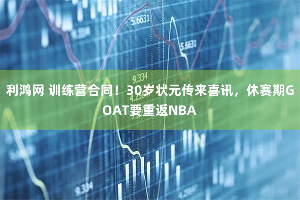 利鸿网 训练营合同！30岁状元传来喜讯，休赛期GOAT要重返NBA