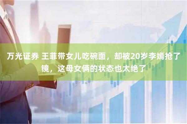 万光证券 王菲带女儿吃碗面，却被20岁李嫣抢了镜，这母女俩的状态也太绝了